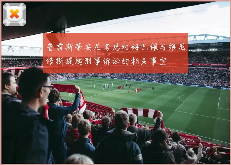 普雷斯蒂安尼考虑对姆巴佩与维尼修斯提起刑事诉讼的相关事宜