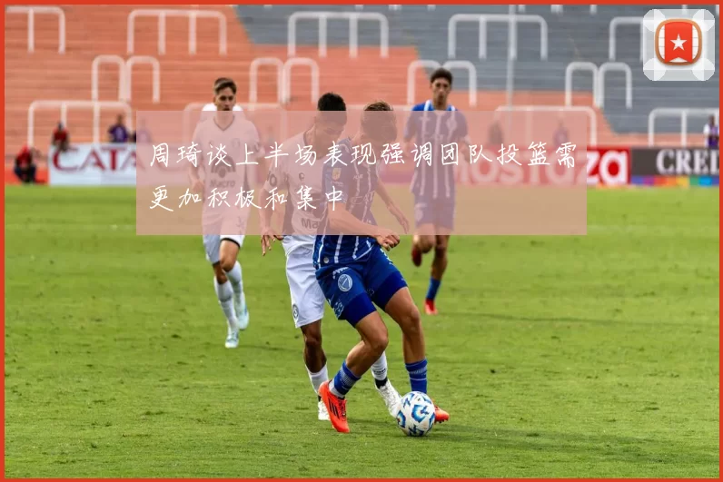 周琦谈上半场表现强调团队投篮需更加积极和集中