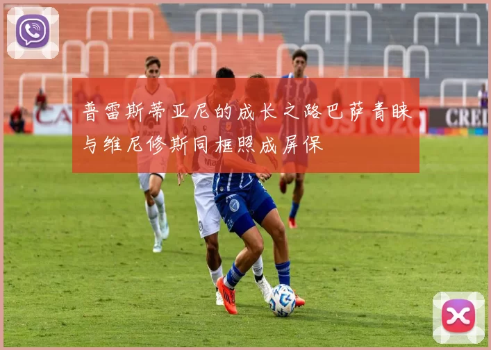 普雷斯蒂亚尼的成长之路巴萨青睐与维尼修斯同框照成屏保
