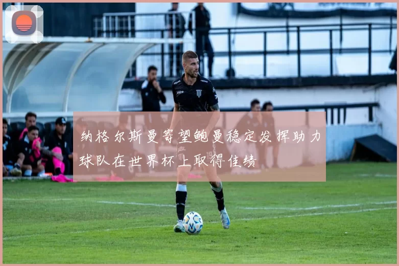 纳格尔斯曼寄望鲍曼稳定发挥助力球队在世界杯上取得佳绩