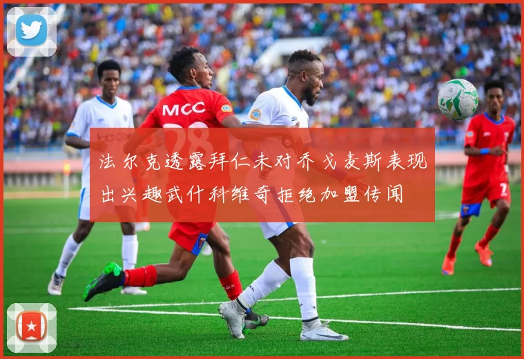 法尔克透露拜仁未对乔戈麦斯表现出兴趣武什科维奇拒绝加盟传闻