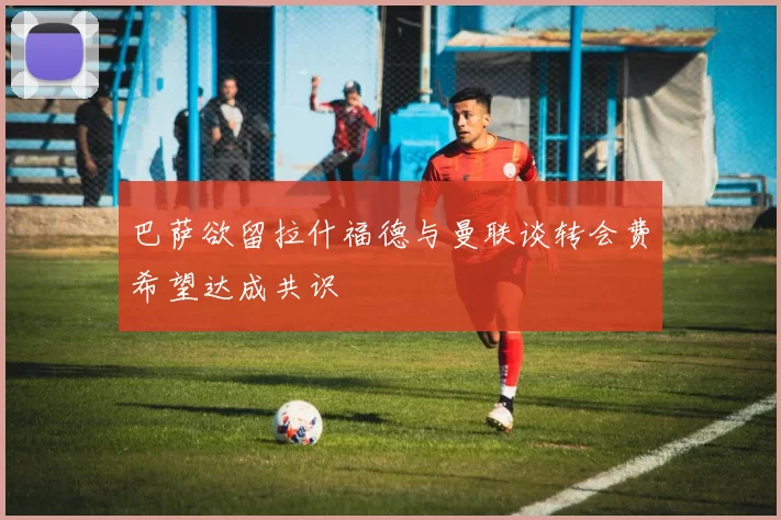 巴萨欲留拉什福德与曼联谈转会费希望达成共识