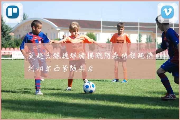 英超头球进球榜揭晓阿森纳领跑热刺切尔西紧随其后