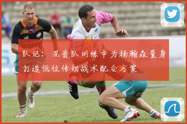队记：混音队训练中为杨瀚森量身打造低位传切战术配合方案