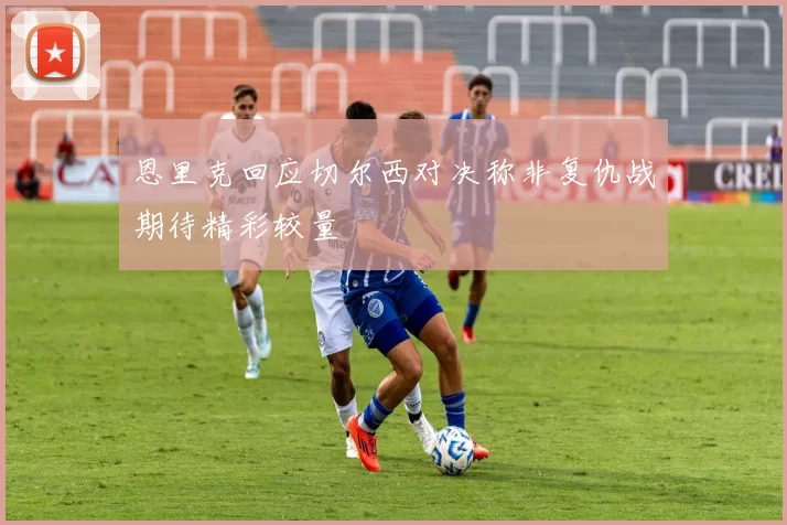 恩里克回应切尔西对决称非复仇战期待精彩较量