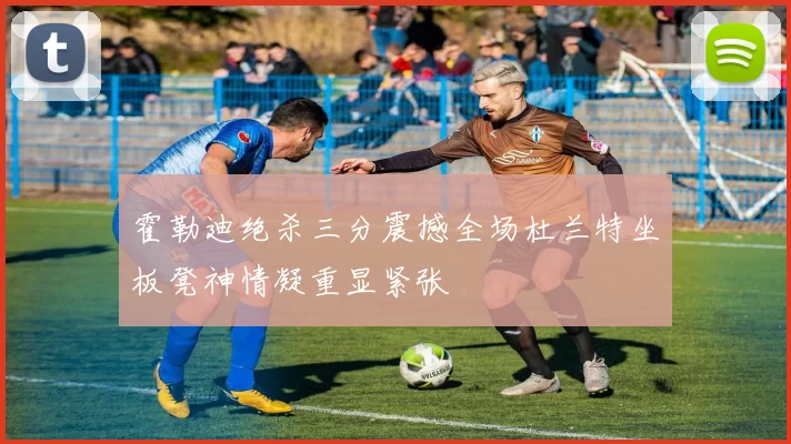 霍勒迪绝杀三分震撼全场杜兰特坐板凳神情凝重显紧张
