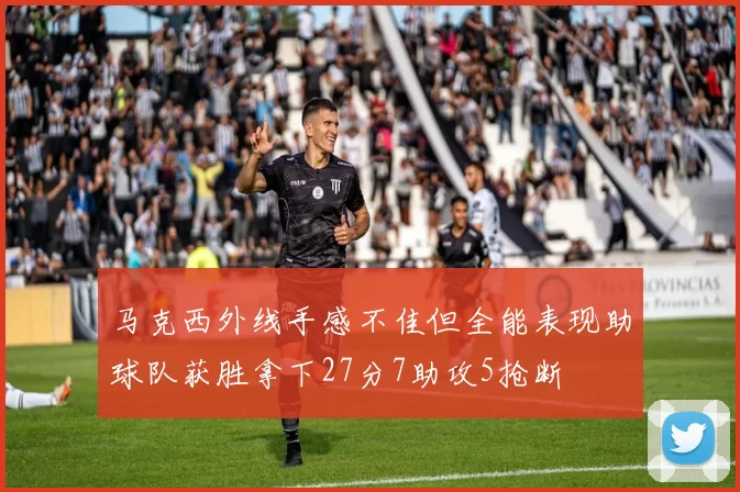 马克西外线手感不佳但全能表现助球队获胜拿下27分7助攻5抢断