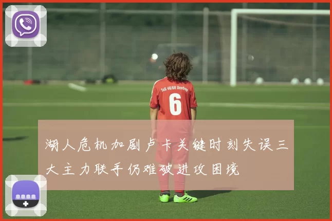 湖人危机加剧卢卡关键时刻失误三大主力联手仍难破进攻困境