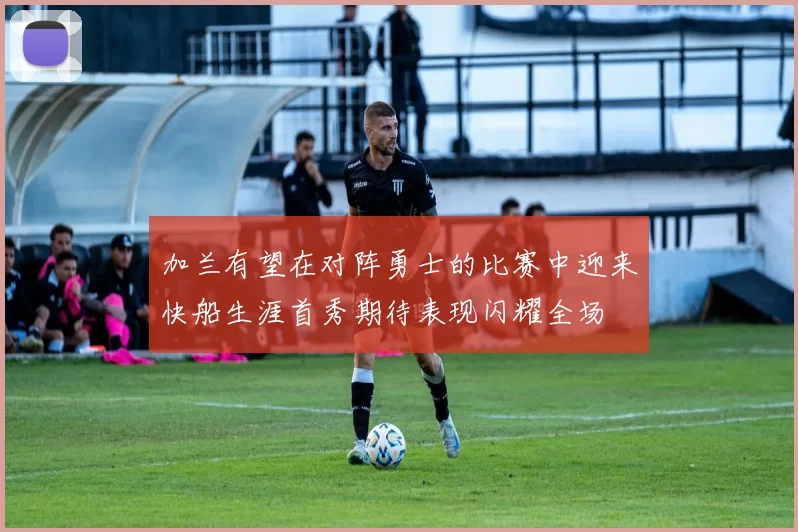 加兰有望在对阵勇士的比赛中迎来快船生涯首秀期待表现闪耀全场
