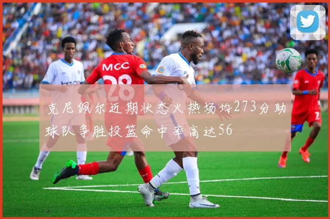 克尼佩尔近期状态火热场均273分助球队争胜投篮命中率高达56