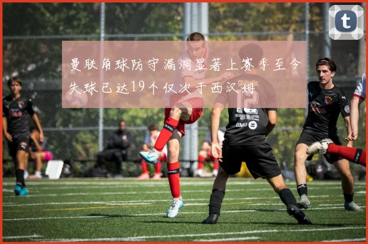 曼联角球防守漏洞显著上赛季至今失球已达19个仅次于西汉姆