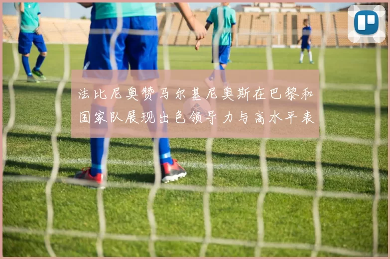 法比尼奥赞马尔基尼奥斯在巴黎和国家队展现出色领导力与高水平表现