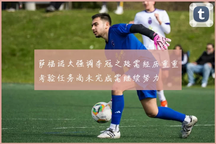 萨福诺夫强调夺冠之路需经历重重考验任务尚未完成需继续努力