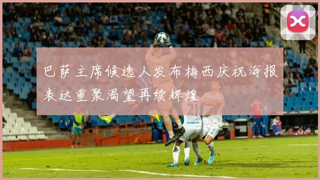 巴萨主席候选人发布梅西庆祝海报表达重聚渴望再续辉煌