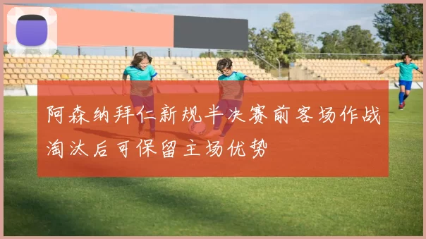 阿森纳拜仁新规半决赛前客场作战淘汰后可保留主场优势