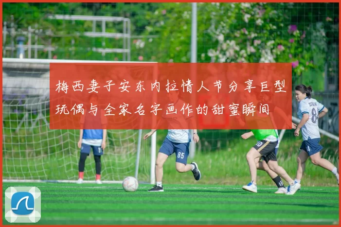 梅西妻子安东内拉情人节分享巨型玩偶与全家名字画作的甜蜜瞬间