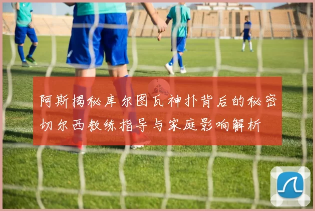 阿斯揭秘库尔图瓦神扑背后的秘密切尔西教练指导与家庭影响解析