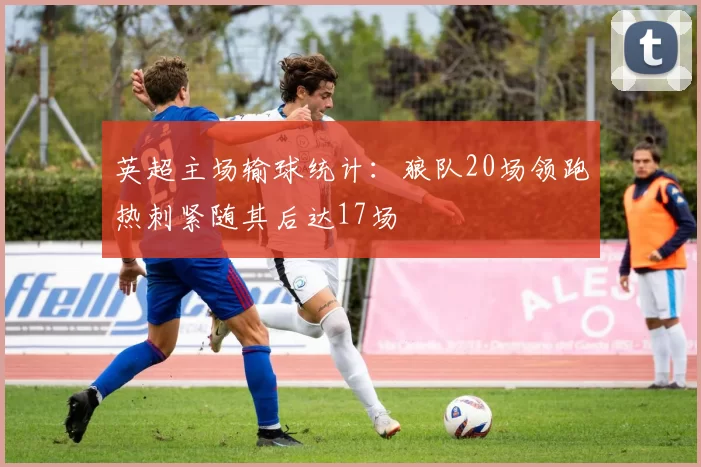 英超主场输球统计：狼队20场领跑热刺紧随其后达17场